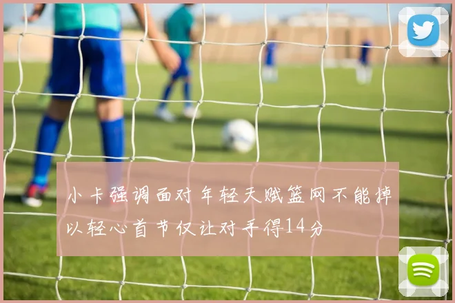 小卡强调面对年轻天赋篮网不能掉以轻心首节仅让对手得14分