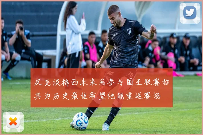 皮克谈梅西未来或参与国王联赛称其为历史最佳希望他能重返赛场