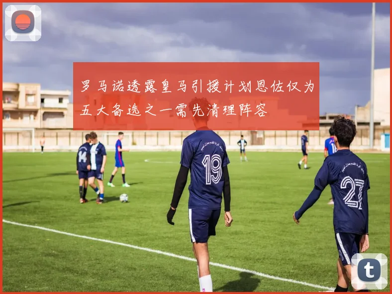罗马诺透露皇马引援计划恩佐仅为五大备选之一需先清理阵容