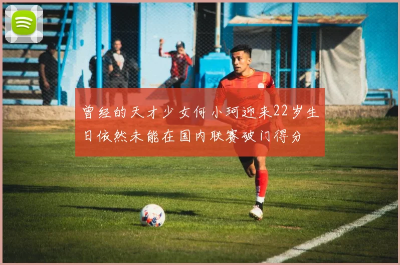 曾经的天才少女何小珂迎来22岁生日依然未能在国内联赛破门得分
