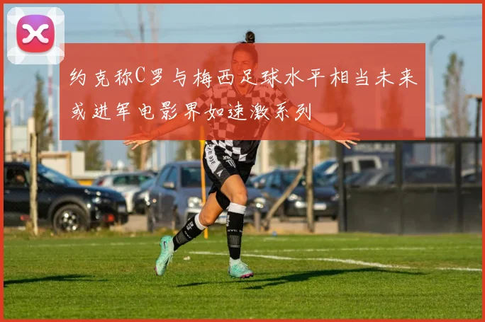 约克称C罗与梅西足球水平相当未来或进军电影界如速激系列