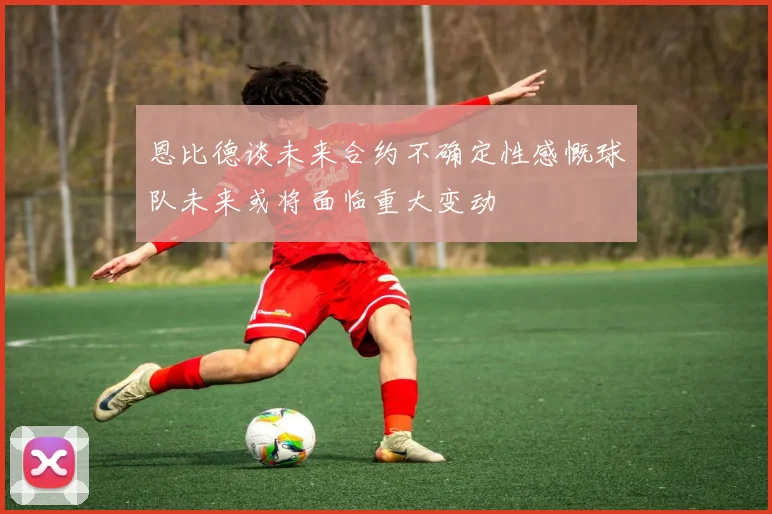 恩比德谈未来合约不确定性感慨球队未来或将面临重大变动