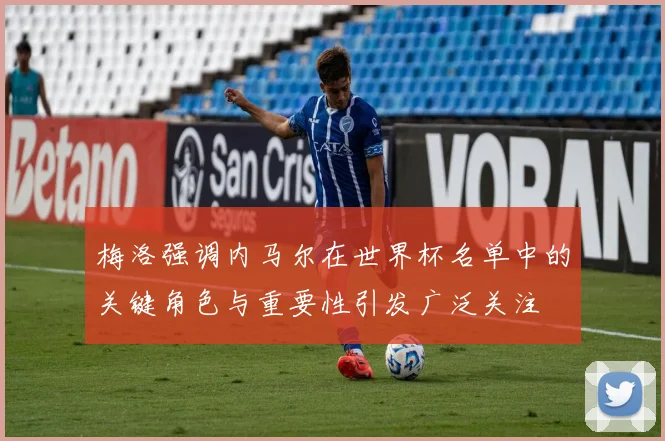 梅洛强调内马尔在世界杯名单中的关键角色与重要性引发广泛关注