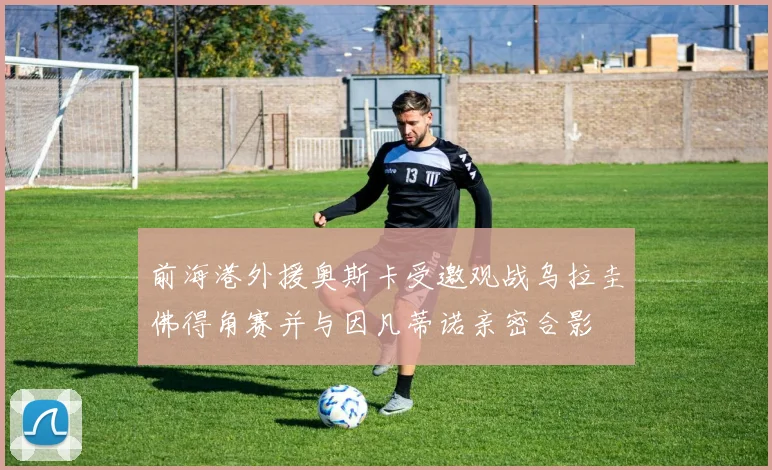 前海港外援奥斯卡受邀观战乌拉圭佛得角赛并与因凡蒂诺亲密合影