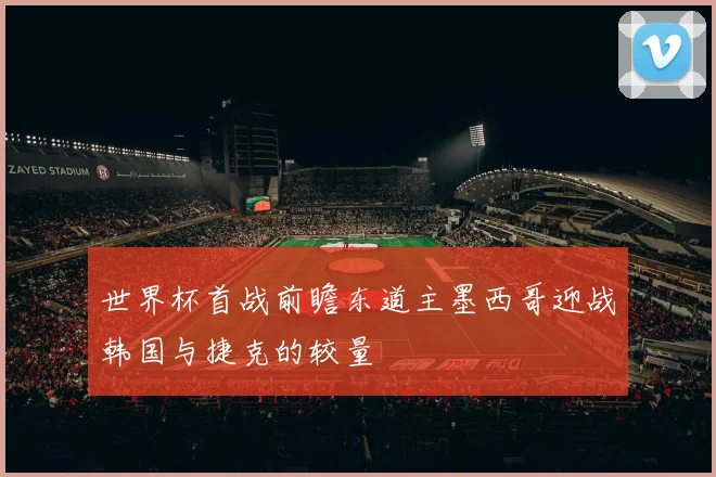 世界杯首战前瞻东道主墨西哥迎战韩国与捷克的较量