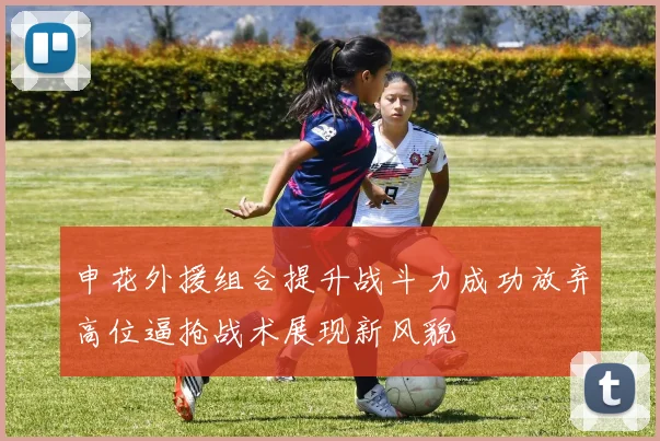 申花外援组合提升战斗力成功放弃高位逼抢战术展现新风貌
