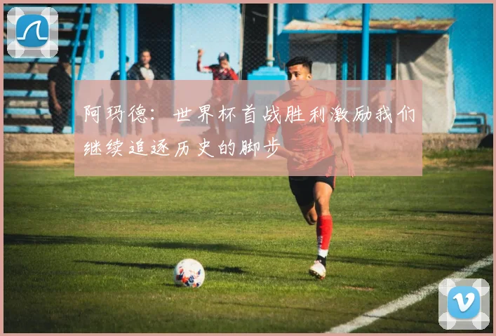 阿玛德：世界杯首战胜利激励我们继续追逐历史的脚步