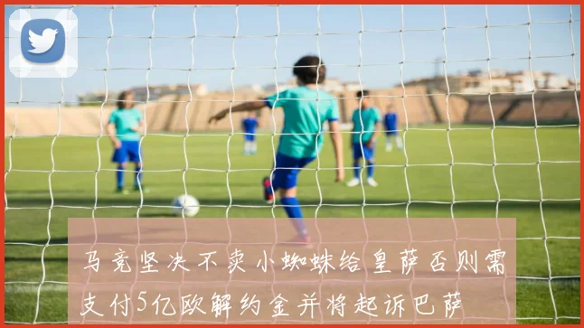 马竞坚决不卖小蜘蛛给皇萨否则需支付5亿欧解约金并将起诉巴萨