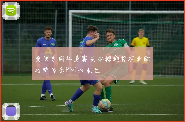 曼联季前热身赛安排揭晓将在北欧对阵马竞PSG和米兰