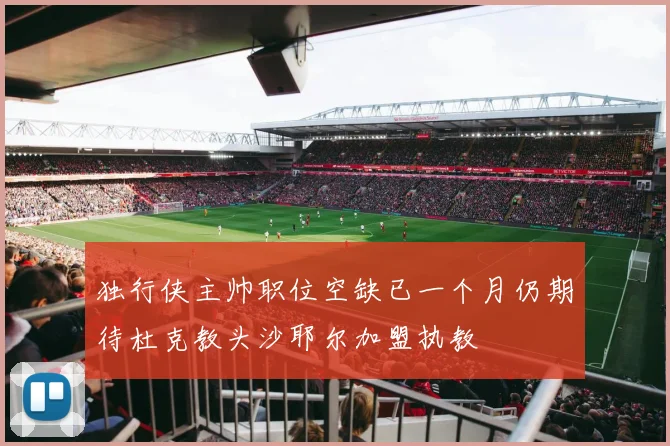 独行侠主帅职位空缺已一个月仍期待杜克教头沙耶尔加盟执教