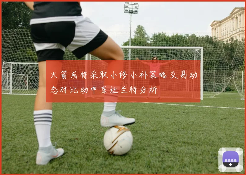 火箭或将采取小修小补策略交易动态对比动申京杜兰特分析