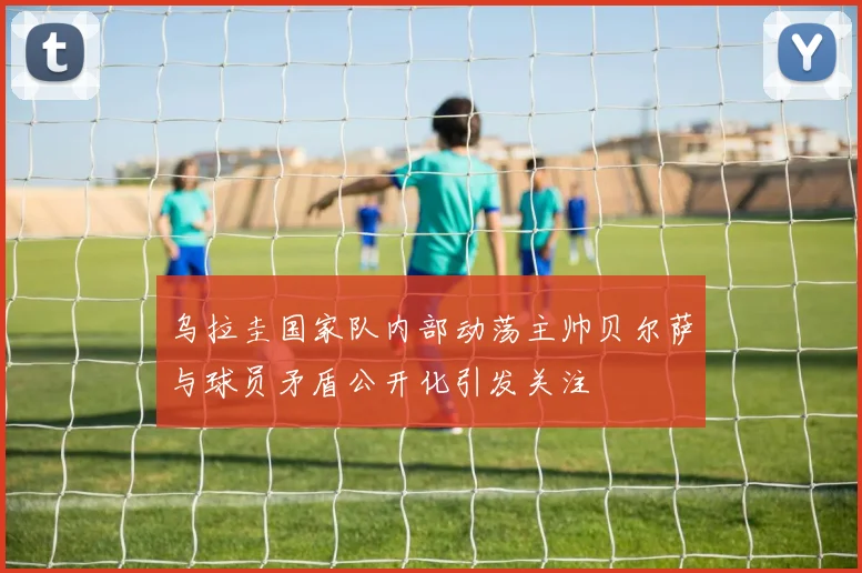乌拉圭国家队内部动荡主帅贝尔萨与球员矛盾公开化引发关注
