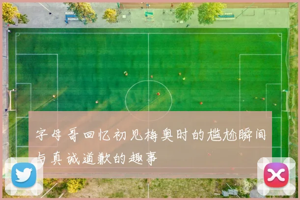 字母哥回忆初见梅奥时的尴尬瞬间与真诚道歉的趣事