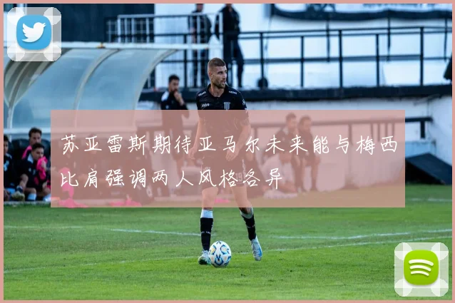 苏亚雷斯期待亚马尔未来能与梅西比肩强调两人风格各异