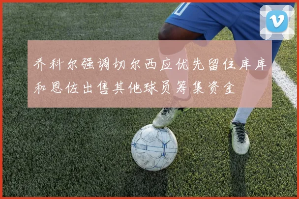 乔科尔强调切尔西应优先留住库库和恩佐出售其他球员筹集资金