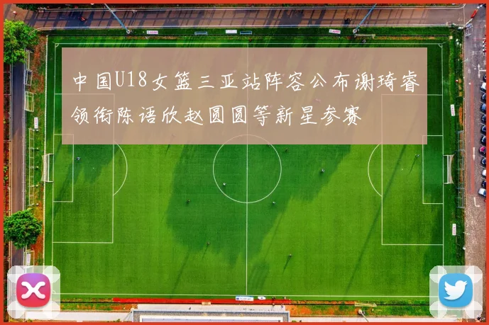 中国U18女篮三亚站阵容公布谢琦睿领衔陈语欣赵圆圆等新星参赛