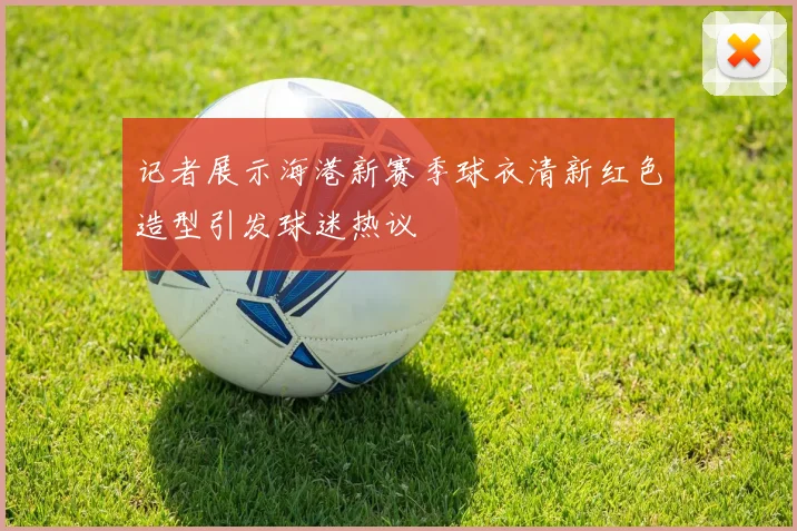 记者展示海港新赛季球衣清新红色造型引发球迷热议