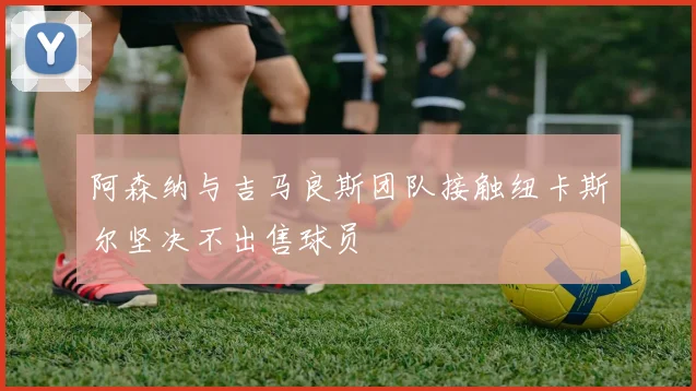 阿森纳与吉马良斯团队接触纽卡斯尔坚决不出售球员
