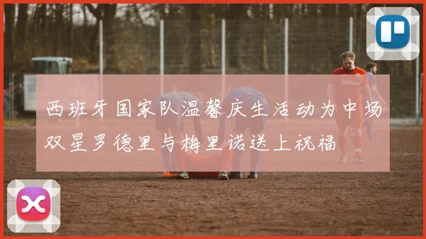 西班牙国家队温馨庆生活动为中场双星罗德里与梅里诺送上祝福