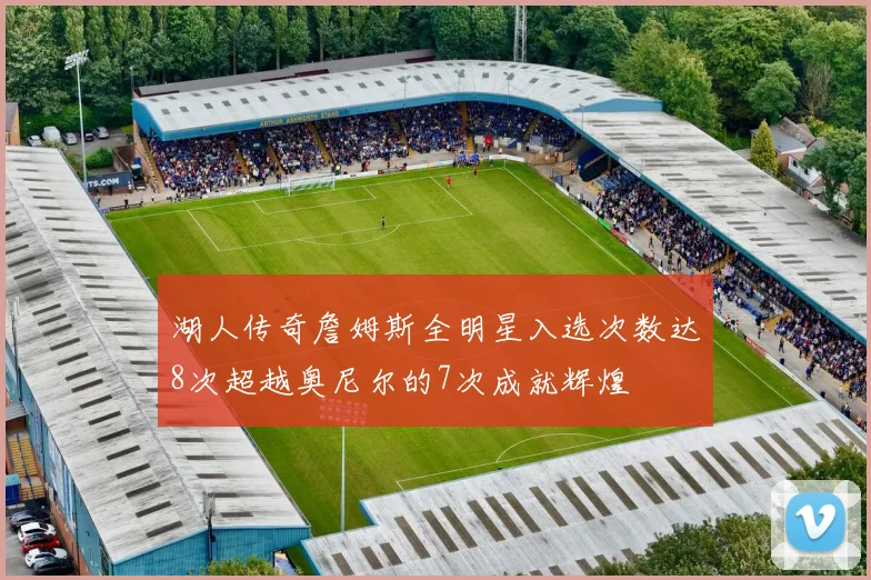 湖人传奇詹姆斯全明星入选次数达8次超越奥尼尔的7次成就辉煌