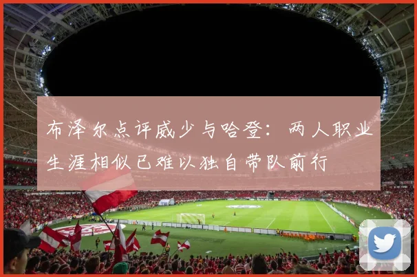 布泽尔点评威少与哈登：两人职业生涯相似已难以独自带队前行
